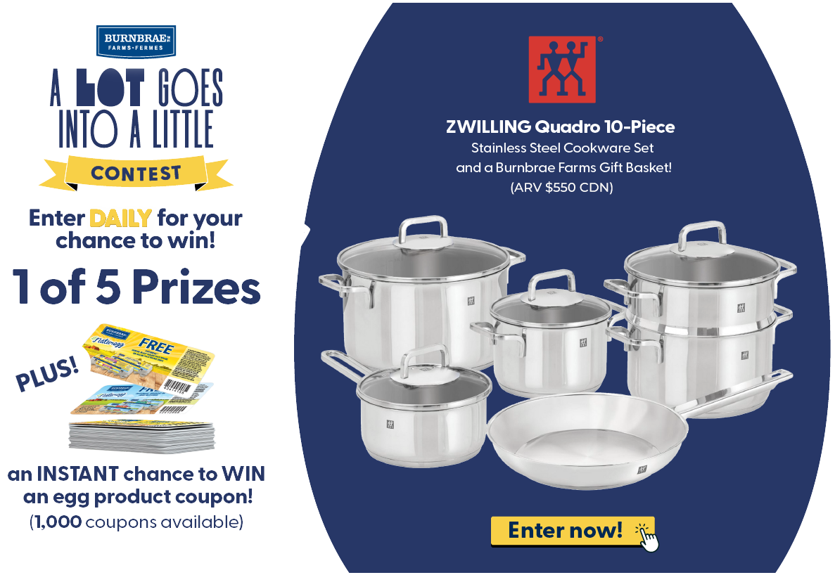 Enter DAILY for your chance to win! 1 of 5 Prizes ZWILLING Quadro 10-Piece Stainless Steel Cookware Set and a Burnbrae Farms Gift Basket! (ARV $1000 CDN) Plus an INSTANT chance to WIN an egg product coupon! (1,000 coupons available). Enter now