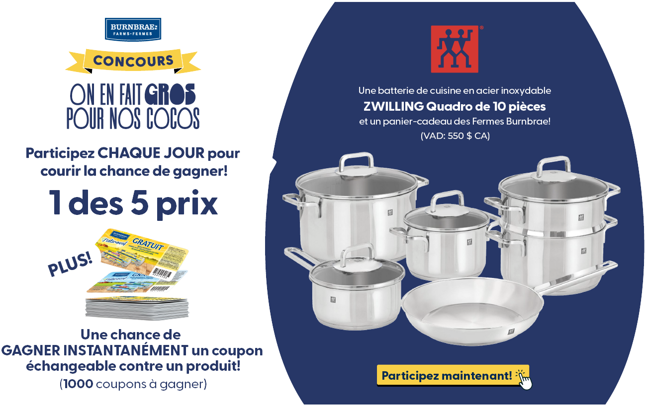 Participez CHAQUE JOUR pour courir la chance de gagner! 1 des 5 prix Une batterie de cuisine en acier inoxydable ZWILLING Quadro de 10 pièces et un panier-cadeau des Fermes Burnbrae! (VDA : 1000 $ CA) Plus Une chance de GAGNER INSTANTANÉMENT un coupon échangeable contre un produit! (1000 coupons à gagner). Participez maintenant