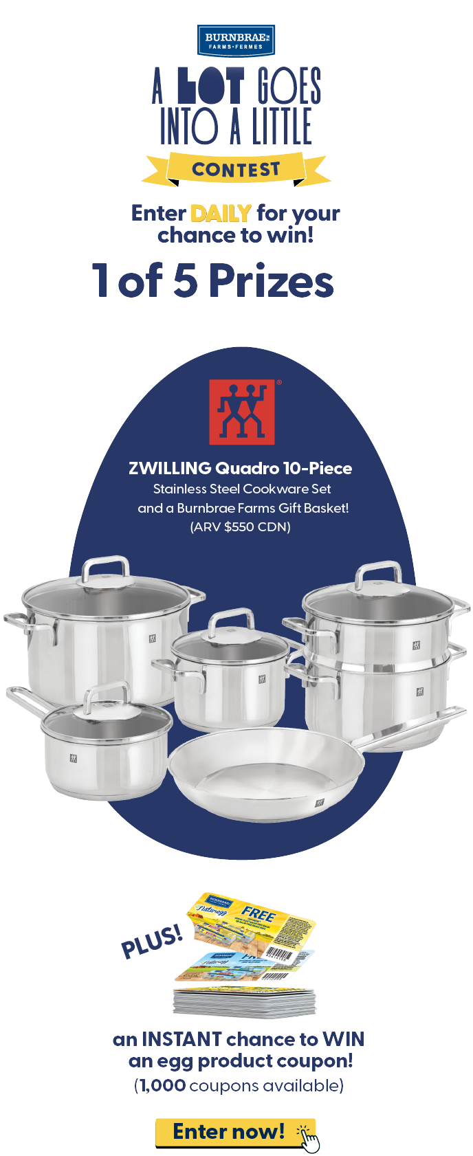 Enter DAILY for your chance to win! 1 of 5 Prizes ZWILLING Quadro 10-Piece Stainless Steel Cookware Set and a Burnbrae Farms Gift Basket! (ARV $1000 CDN) Plus an INSTANT chance to WIN an egg product coupon! (1,000 coupons available). Enter now